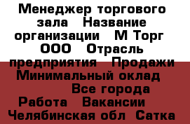 Менеджер торгового зала › Название организации ­ М-Торг, ООО › Отрасль предприятия ­ Продажи › Минимальный оклад ­ 25 000 - Все города Работа » Вакансии   . Челябинская обл.,Сатка г.